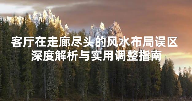 客厅在走廊尽头的风水布局误区 深度解析与实用调整指南